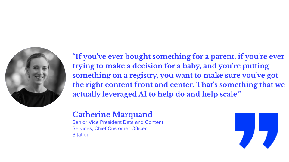 “If you've ever bought something for a parent, if you're ever trying to make a decision for a baby, and you're putting something on a registry, you want to make sure you've got the right content front and center. That's something that we actually leveraged AI to help do and help scale.” — Catherine Marquand, Senior Vice President Data and Content Services, Chief Customer Officer, Sitation