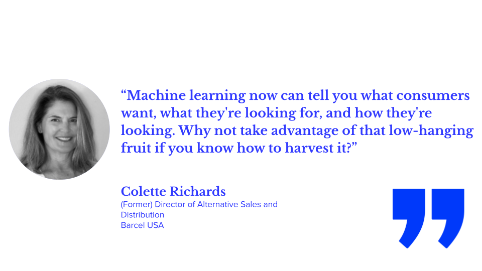“Machine learning now can tell you what consumers want, what they're looking for, and how they're looking. Why not take advantage of that low-hanging fruit if you know how to harvest it?” colette richards, former director of alternative sales and distribution at barcel usa; ecommerce teams, ecommerce ai, ecommerce jobs, ecommerce organizational structure, ai in ecommerce