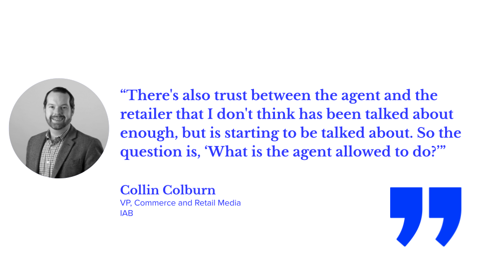 “There's also trust between the agent and the retailer that I don't think has been talked about enough, but is starting to be talked about. So the question is, ‘What is the agent allowed to do?’” — Collin Colburn, VP, Commerce and Retail Media, IAB; agentic shopping, AI shopping, and illustrating agentic AI and ecommerce examples and generative AI vs agentic AI