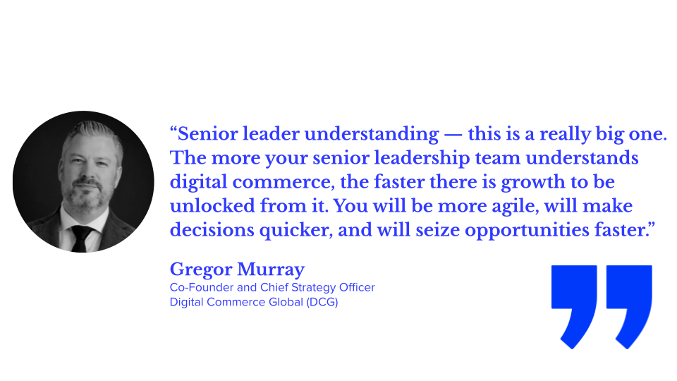 ALT TEXT: “Senior leader understanding — this is a really big one. The more your senior leadership team understands digital commerce, the faster there is growth to be unlocked from it. You will be more agile, will make decisions quicker, and will seize opportunities faster.” — Gregor Murray, Co-Founder and Chief Strategy Officer, Digital Commerce Global (DCG)