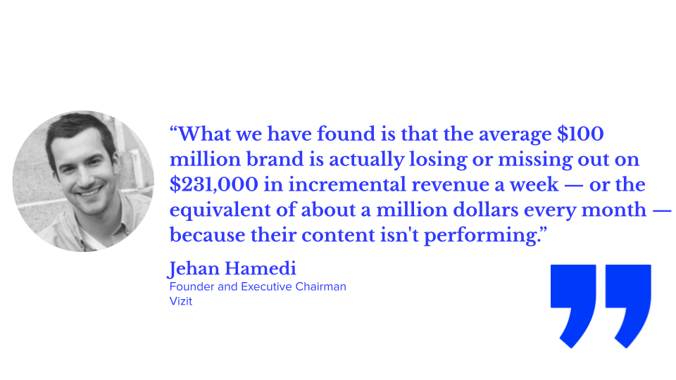 “What we have found is that the average $100 million brand is actually losing or missing out on $231,000 in incremental revenue a week — or the equivalent of about a million dollars every month — because their content isn't performing.” — Jehan Hamedi, Founder and Executive Chairman, Vizit