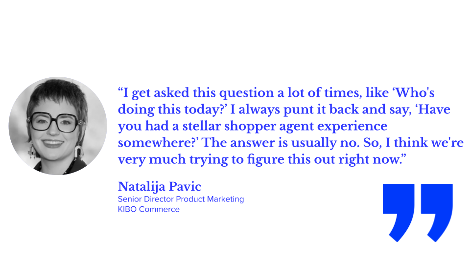 “I get asked this question a lot of times, like ‘Who's doing this today?’ I always punt it back and say, ‘Have you had a stellar shopper agent experience somewhere?’ The answer is usually no. So, I think we're very much trying to figure this out right now.” — Natalija Pavic, Senior Director Product Marketing, KIBO Commerce; agentic shopping, AI shopping, and illustrating agentic AI and ecommerce examples and generative AI vs agentic AI