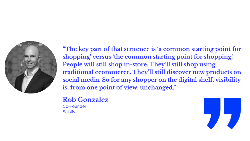 “The key part of that sentence is ‘a common starting point for shopping’ versus ‘the common starting point for shopping.' People will still shop in-store. They’ll still shop using traditional ecommerce. They’ll still discover new products on social media. So for any shopper on the digital shelf, visibility is, from one point of view, unchanged.” Rob Gonzalez, Co-Founder and Chief Innovation Officer, Salsify; aeo for ecommerce