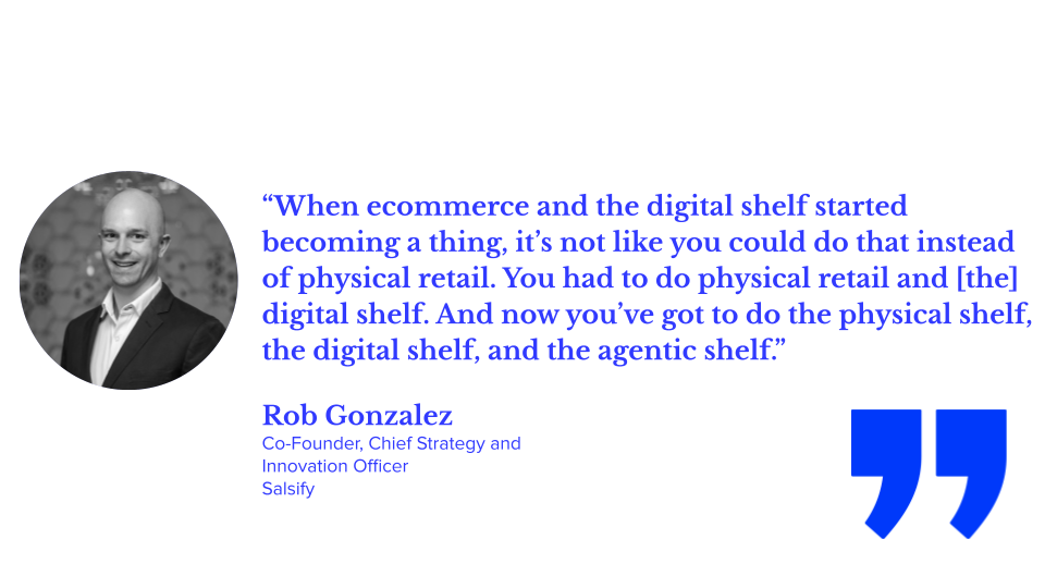 “When ecommerce and the digital shelf started becoming a thing, it’s not like you could do that instead of physical retail. You had to do physical retail and [the] digital shelf. And now you’ve got to do the physical shelf, the digital shelf, and the agentic shelf.” Rob Gonzalez, co-founder, chief strategy and innovation officer, salsify; AI visibility, AI agents, ecommerce agents, answer engine optimization (AEO), digital shelf strategy