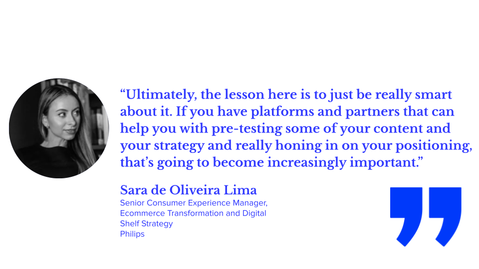“Ultimately, the lesson here is to just be really smart about it. If you have platforms and partners that can help you with pre-testing some of your content and your strategy and really honing in on your positioning, that’s going to become increasingly important.” — Sara de Oliveira Lima, Senior Consumer Experience Manager, Ecommerce Transformation and Digital Shelf Strategy