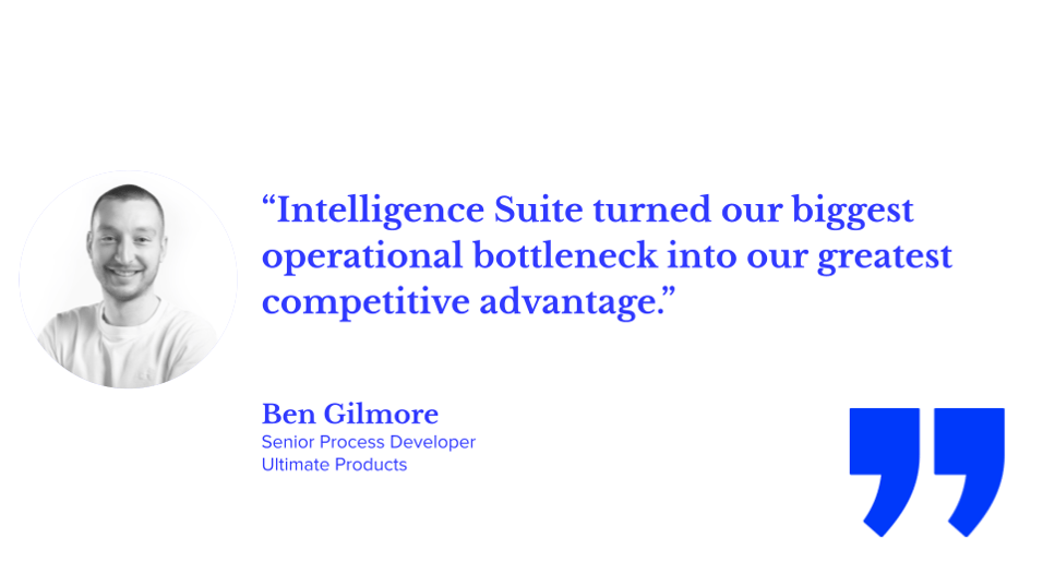 “Intelligence Suite turned our biggest operational bottleneck into our greatest competitive advantage.” Ben Gilmore, Senior Process Developer at Ultimate Products