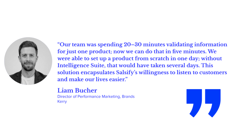 “Our team was spending 20–30 minutes validating information for just one product; now we can do that in five minutes. We were able to set up a product from scratch in one day; without Intelligence Suite, that would have taken several days. This solution encapsulates Salsify’s willingness to listen to customers and make our lives easier.” Liam Bucher, director of performance marketing, brands, kerry
