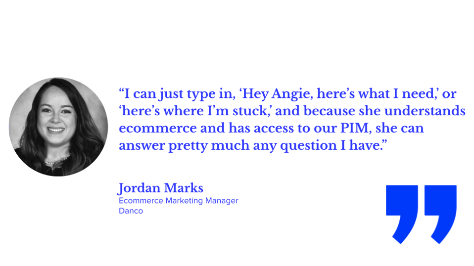 “I can just type in, ‘Hey Angie, here’s what I need,’ or ‘here’s where I’m stuck,’ and because she understands ecommerce and has access to our PIM, she can answer pretty much any question I have.” Jordan Marks, Danco’s ecommerce marketing manager; Salsify Angie tips, PXM, ecommerce, AI automation