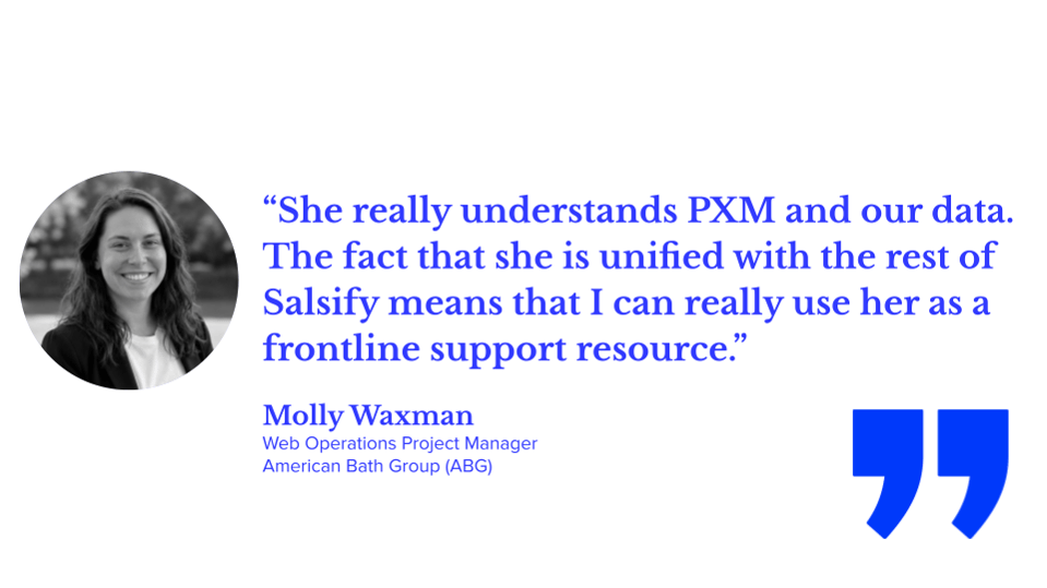“She really understands PXM and our data. The fact that she is unified with the rest of Salsify means that I can really use her as a frontline support resource.” Molly Waxman, Web Operations Project Manager, American Bath Group (ABG); Salsify Angie tips, PXM, ecommerce, AI automation