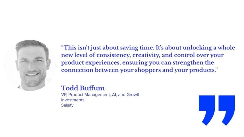 “This isn't just about saving time. It's about unlocking a whole new level of consistency, creativity, and control over your product experiences, ensuring you can strengthen the connection between your shoppers and your products,” says Todd Buffum, VP of product management, AI and Growth Investments at Salsify.