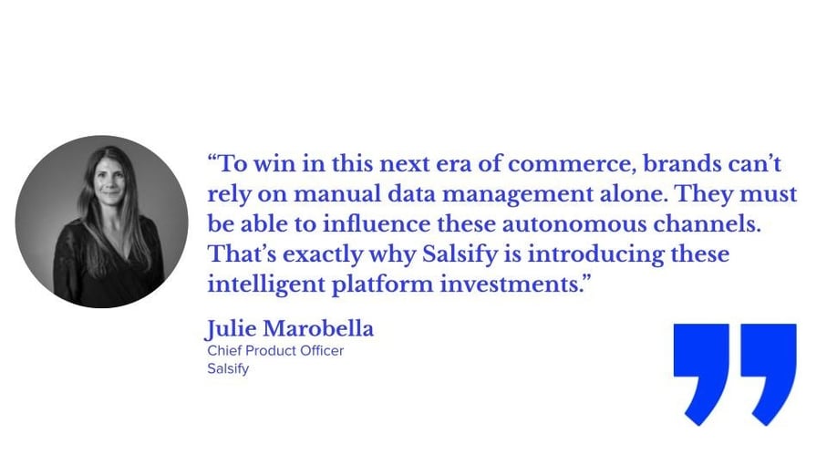 “To win in this next era of commerce, brands can’t rely on manual data management alone. They must be able to influence these autonomous channels. That’s exactly why Salsify is introducing these intelligent platform investments,” says Julie Marobella, chief product officer at Salsify.