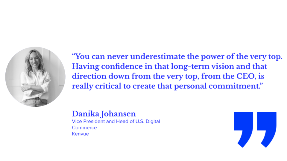 “You can never underestimate the power of the very top. Having confidence in that long-term vision and that direction down from the very top, from the CEO, is really critical to create that personal commitment.” Danika Johansen, vice president and head of U.S. digital commerce, kenvue
