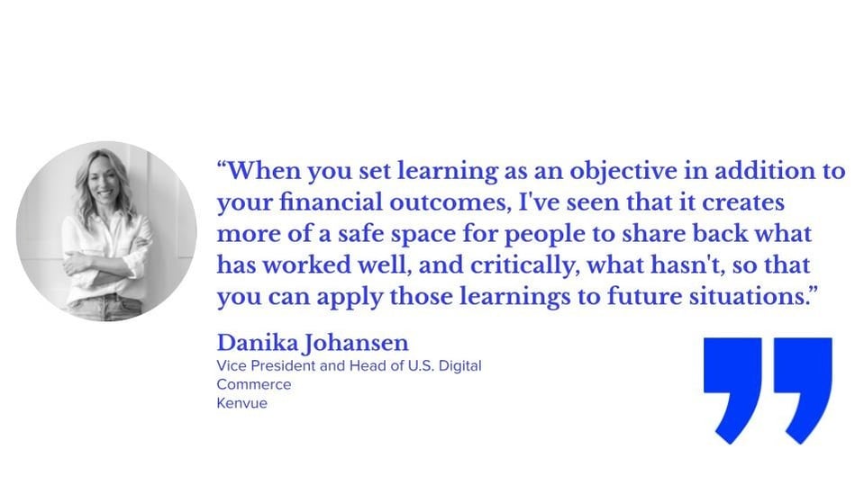 “When you set learning as an objective in addition to your financial outcomes, I've seen that it creates more of a safe space for people to share back what has worked well, and critically, what hasn't, so that you can apply those learnings to future situations.” Danika Johansen, vice president and head of U.S. digital commerce, kenvue
