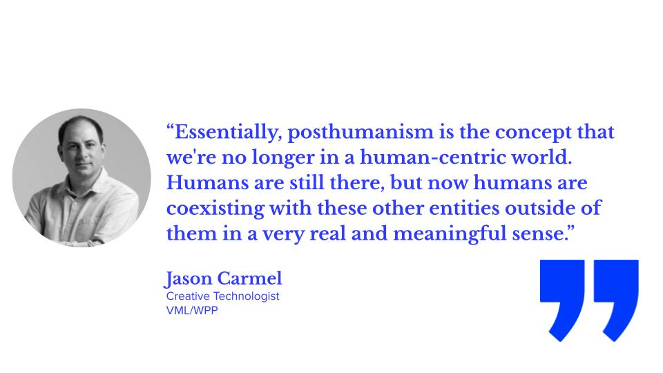 “Essentially, posthumanism is the concept that we’re no longer in a human-centric world. Humans are still there, but now humans are coexisting with these other entities outside them in a very real and meaningful sense.” Jason Carmel, creative technologist, VML/WPP