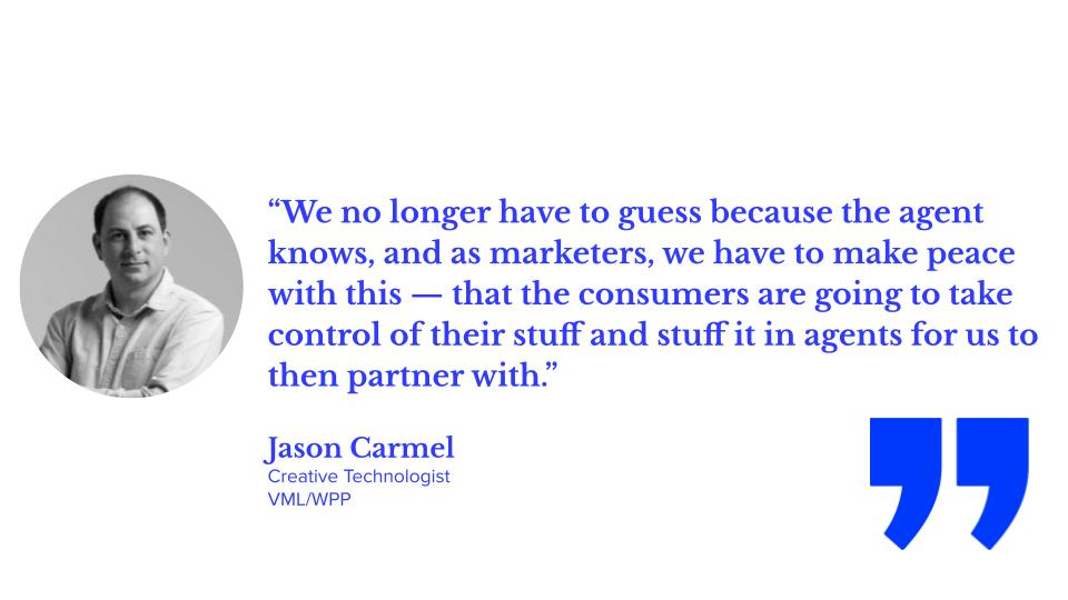 “We no longer have to guess because the agent knows, and as marketers, we have to make peace with this — that the consumers are going to take control of their stuff and stuff it in agents for us to then partner with.” Jason Carmel, creative technologist, VML/WPP