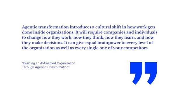 Agentic transformation introduces a cultural shift in how work gets done inside organizations. It will require companies and individuals to change how they work, how they think, how they learn, and how they make decisions. It can give equal brainpower to every level of the organization as well as every single one of your competitors.